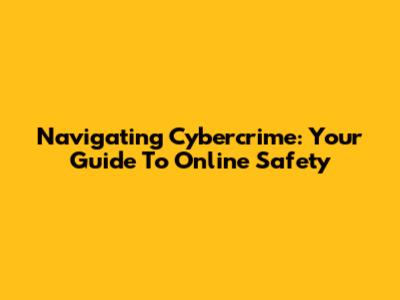 Navigating Cybercrime: Your Guide To Online Safety