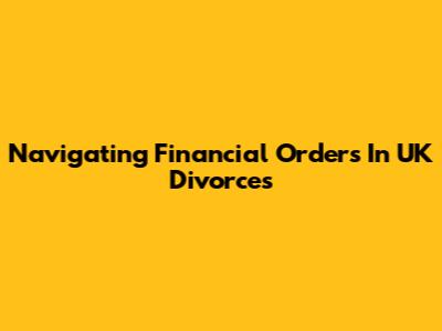 Navigating Financial Orders In UK Divorces