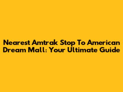 Nearest Amtrak Stop To American Dream Mall: Your Ultimate Guide