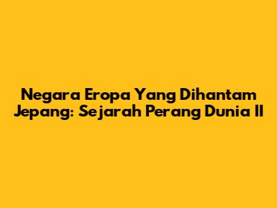 Negara Eropa Yang Dihantam Jepang: Sejarah Perang Dunia II