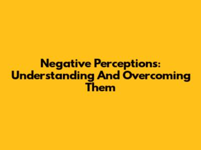 Negative Perceptions: Understanding And Overcoming Them