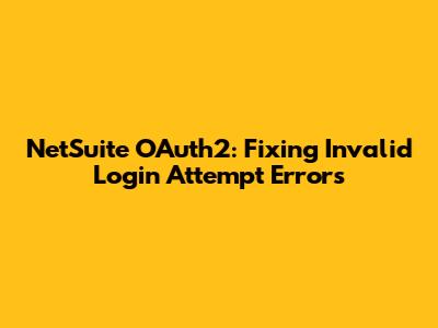 NetSuite OAuth2: Fixing Invalid Login Attempt Errors