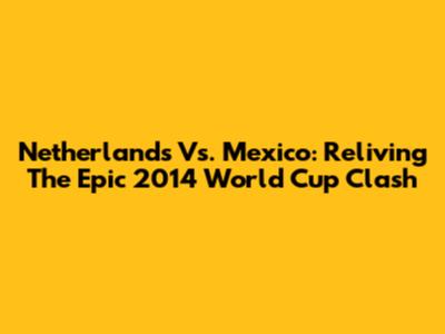 Netherlands Vs. Mexico: Reliving The Epic 2014 World Cup Clash
