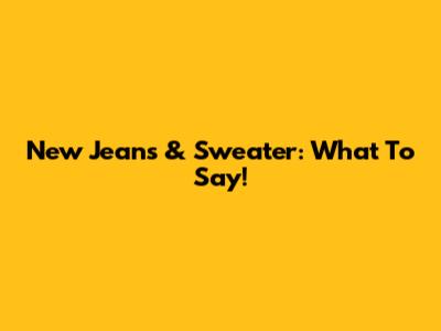 New Jeans & Sweater: What To Say!