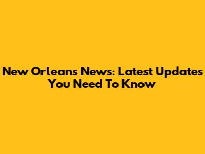 New Orleans News: Latest Updates You Need To Know