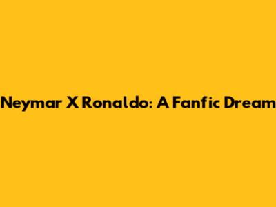 Neymar X Ronaldo: A Fanfic Dream