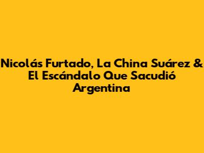 Nicolás Furtado, La China Suárez & El Escándalo Que Sacudió Argentina