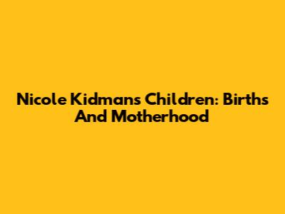 Nicole Kidman's Children: Births And Motherhood