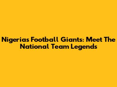 Nigeria's Football Giants: Meet The National Team Legends