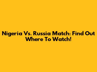 Nigeria Vs. Russia Match: Find Out Where To Watch!