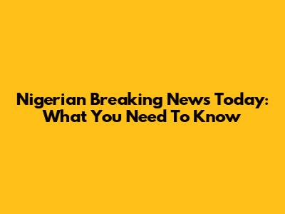 Nigerian Breaking News Today: What You Need To Know
