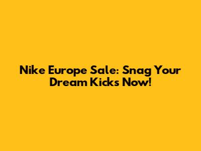 Nike Europe Sale: Snag Your Dream Kicks Now!