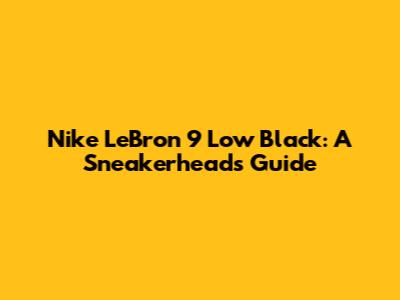 Nike LeBron 9 Low 'Black': A Sneakerhead's Guide