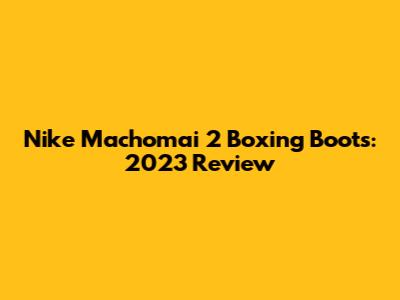 Nike Machomai 2 Boxing Boots: 2023 Review