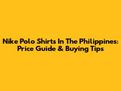 Nike Polo Shirts In The Philippines: Price Guide & Buying Tips