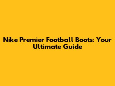 Nike Premier Football Boots: Your Ultimate Guide
