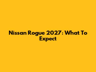 Nissan Rogue 2027: What To Expect