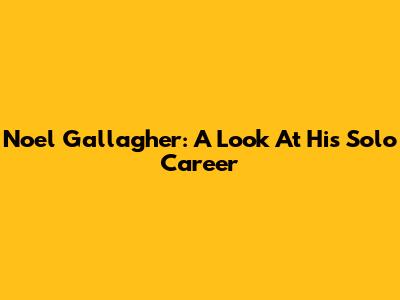 Noel Gallagher: A Look At His Solo Career