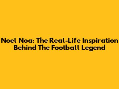 Noel Noa: The Real-Life Inspiration Behind The Football Legend