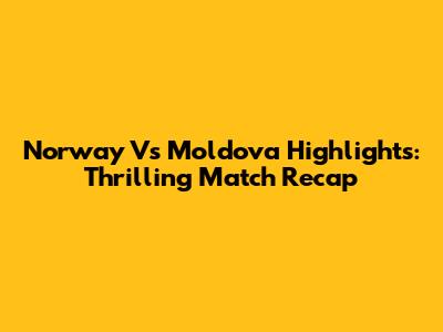Norway Vs Moldova Highlights: Thrilling Match Recap