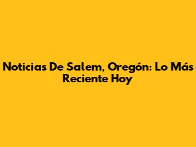 Noticias De Salem, Oregón: Lo Más Reciente Hoy