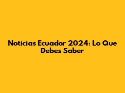 Noticias Ecuador 2024: Lo Que Debes Saber