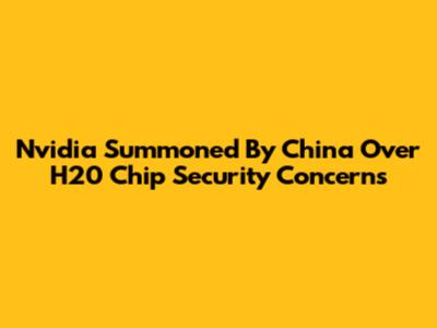 Nvidia Summoned By China Over H20 Chip Security Concerns