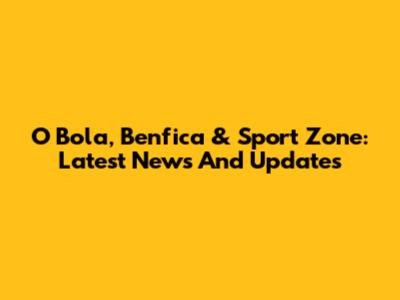 O Bola, Benfica & Sport Zone: Latest News And Updates