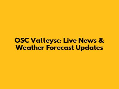 OSC Valleysc: Live News & Weather Forecast Updates
