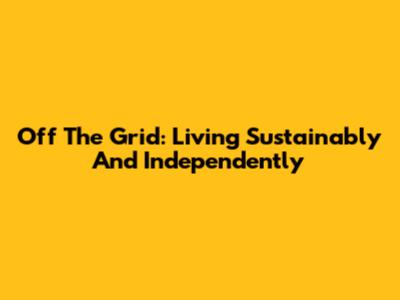 Off The Grid: Living Sustainably And Independently