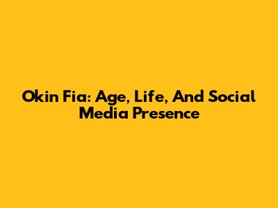 Okin Fia: Age, Life, And Social Media Presence