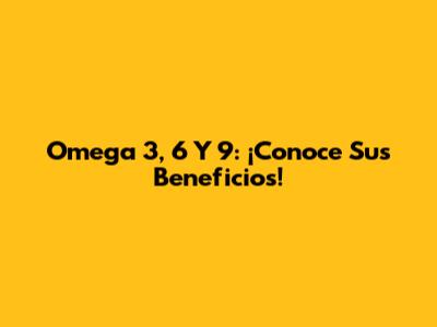 Omega 3, 6 Y 9: ¡Conoce Sus Beneficios!