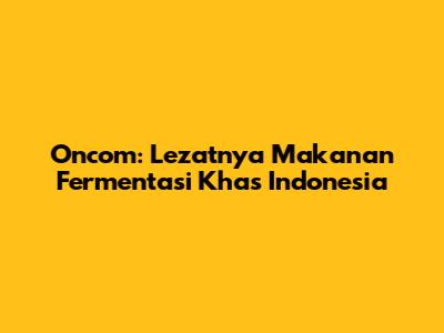 Oncom: Lezatnya Makanan Fermentasi Khas Indonesia
