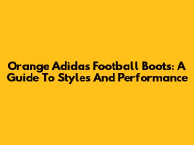 Orange Adidas Football Boots: A Guide To Styles And Performance