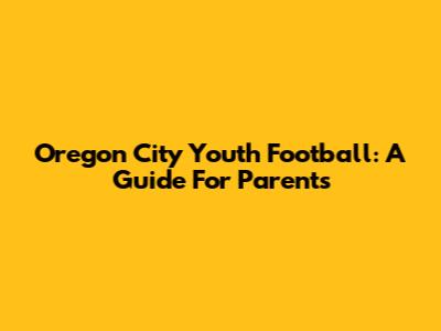 Oregon City Youth Football: A Guide For Parents