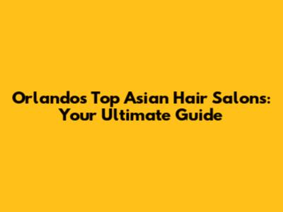 Orlando's Top Asian Hair Salons: Your Ultimate Guide