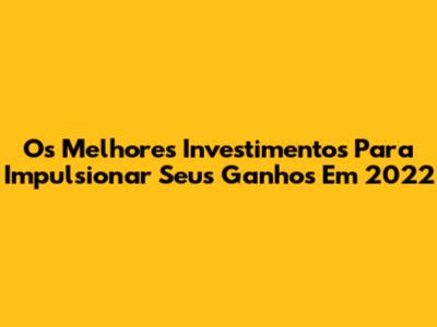 Os Melhores Investimentos Para Impulsionar Seus Ganhos Em 2022
