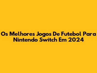 Os Melhores Jogos De Futebol Para Nintendo Switch Em 2024
