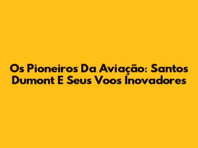 Os Pioneiros Da Aviação: Santos Dumont E Seus Voos Inovadores