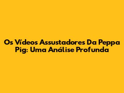 Os Vídeos Assustadores Da Peppa Pig: Uma Análise Profunda