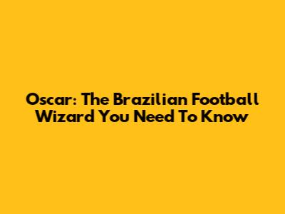 Oscar: The Brazilian Football Wizard You Need To Know