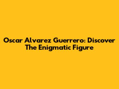 Oscar Alvarez Guerrero: Discover The Enigmatic Figure