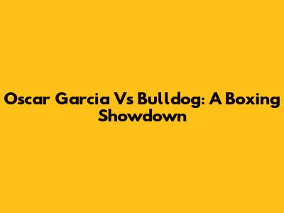 Oscar Garcia Vs Bulldog: A Boxing Showdown