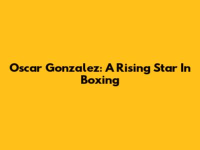 Oscar Gonzalez: A Rising Star In Boxing