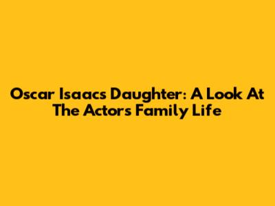 Oscar Isaac's Daughter: A Look At The Actor's Family Life