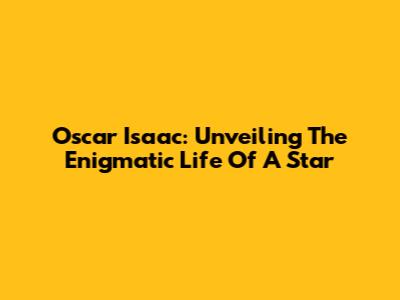 Oscar Isaac: Unveiling The Enigmatic Life Of A Star