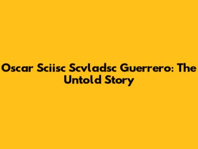 Oscar Sciisc Scvladsc Guerrero: The Untold Story