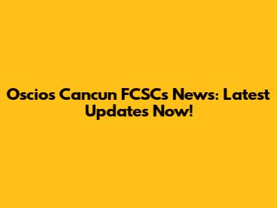 Oscios Cancun FCSCs News: Latest Updates Now!