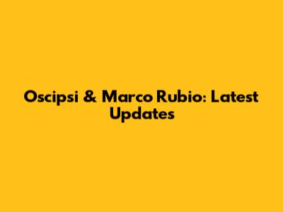 Oscipsi & Marco Rubio: Latest Updates