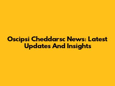 Oscipsi Cheddarsc News: Latest Updates And Insights